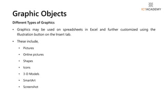 Different Types of Graphics
• Graphics may be used on spreadsheets in Excel and further customized using the
Illustration button on the Insert tab.
• These include,
• Pictures
• Online pictures
• Shapes
• Icons
• 3-D Models
• SmartArt
• Screenshot
Graphic Objects
 