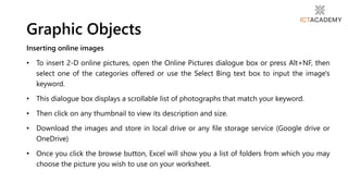 Inserting online images
• To insert 2-D online pictures, open the Online Pictures dialogue box or press Alt+NF, then
select one of the categories offered or use the Select Bing text box to input the image's
keyword.
• This dialogue box displays a scrollable list of photographs that match your keyword.
• Then click on any thumbnail to view its description and size.
• Download the images and store in local drive or any file storage service (Google drive or
OneDrive)
• Once you click the browse button, Excel will show you a list of folders from which you may
choose the picture you wish to use on your worksheet.
Graphic Objects
 