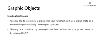 Inserting local images
• You may like to incorporate a picture into your worksheet, such as a digital photo or a
scanned image that is locally saved on your computer.
• This may be accomplished by selecting Pictures from the Illustration's drop-down menu, or
by pressing Alt+NP.
Graphic Objects
 