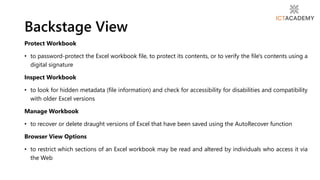 Protect Workbook
• to password-protect the Excel workbook file, to protect its contents, or to verify the file's contents using a
digital signature
Inspect Workbook
• to look for hidden metadata (file information) and check for accessibility for disabilities and compatibility
with older Excel versions
Manage Workbook
• to recover or delete draught versions of Excel that have been saved using the AutoRecover function
Browser View Options
• to restrict which sections of an Excel workbook may be read and altered by individuals who access it via
the Web
Backstage View
 