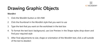 WordArt
1. Click the WordArt button or Alt+NW
2. Click the thumbnail in the WordArt style that you want to use
3. Type the text that you want on the worksheet in the text box
4. To format the text box’s background, use Live Preview in the Shape styles drop-down and
find your required style
5. After final adjustments to size, shape or orientation of the WordArt text, click a cell outside
of the text to deselect
Drawing Graphic Objects
 