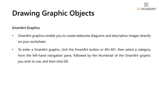 SmartArt Graphics
• SmartArt graphics enable you to create elaborate diagrams and descriptive images directly
on your worksheet.
• To enter a SmartArt graphic, click the SmartArt button or Alt+M1, then select a category
from the left-hand navigation pane, followed by the thumbnail of the SmartArt graphic
you wish to use, and then click OK.
Drawing Graphic Objects
 