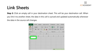 Step 2: Click an empty cell in your destination sheet. This will be your destination cell. When
you link it to another sheet, the data in this cell is synced and updated automatically whenever
the data in the source cell changes.
Link Sheets
 