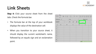Step 4: Click your source sheet from the sheet
tabs. Check the formula bar.
• The formula bar at the top of your workbook
displays the value of the destination cell.
• When you transition to your source sheet, it
should display the current worksheet's name,
followed by an equals sign and an exclamation
point.
Link Sheets
 