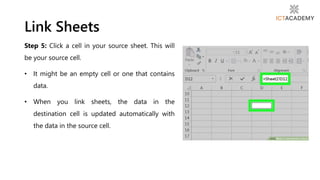 Step 5: Click a cell in your source sheet. This will
be your source cell.
• It might be an empty cell or one that contains
data.
• When you link sheets, the data in the
destination cell is updated automatically with
the data in the source cell.
Link Sheets
 
