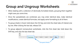 • When dealing with a collection of identically formatted sheets, grouping them together
might save you some time.
• Once the spreadsheets are combined, you may enter identical data, make identical
modifications, create identical formulae, and apply same formatting to all of them.
• To group sheets in Excel, hold down the Ctrl key and click the sheet tabs of interest one
by one. After clicking the last tab, release Ctrl.
• To group adjacent (consecutive) worksheets, click the first sheet tab, hold down the
Shift key, and click the last sheet tab.
Group and Ungroup Worksheets
 
