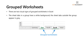 • There are two visual signs of grouped worksheets in Excel:
• The sheet tabs in a group have a white background; the sheet tabs outside the group
appear in grey.
Grouped Worksheets
 