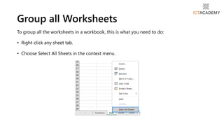 To group all the worksheets in a workbook, this is what you need to do:
• Right-click any sheet tab.
• Choose Select All Sheets in the context menu.
Group all Worksheets
 