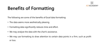 The following are some of the benefits of Excel data formatting:
• The data seems more aesthetically pleasing.
• Formatting data significantly reduces time and effort.
• We may analyze the data with the chart's assistance.
• We may use formatting to draw attention to certain data points in a firm, such as profit
or loss.
Benefits of Formatting
 