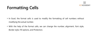 • In Excel, the format cells is used to modify the formatting of cell numbers without
modifying the actual number.
• With the help of the format cells, we can change the number, alignment, font style,
Border style, Fill options, and Protection.
Formatting Cells
 