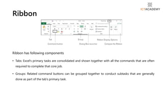 Ribbon has following components
• Tabs: Excel's primary tasks are consolidated and shown together with all the commands that are often
required to complete that core job.
• Groups: Related command buttons can be grouped together to conduct subtasks that are generally
done as part of the tab's primary task.
Ribbon
 