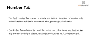 • The Excel Number Tab is used to modify the decimal formatting of number cells,
providing the suitable format for numbers, dates, percentages, and fractions.
• The Number Tab enables us to format the numbers according to our specifications. We
may pick from a variety of options, including currency, dates, hours, and percentages.
Number Tab
 