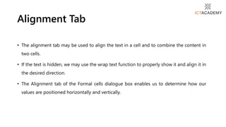 • The alignment tab may be used to align the text in a cell and to combine the content in
two cells.
• If the text is hidden, we may use the wrap text function to properly show it and align it in
the desired direction.
• The Alignment tab of the Formal cells dialogue box enables us to determine how our
values are positioned horizontally and vertically.
Alignment Tab
 