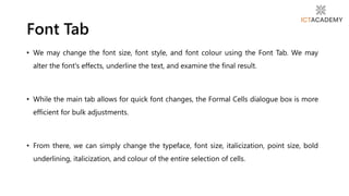 • We may change the font size, font style, and font colour using the Font Tab. We may
alter the font's effects, underline the text, and examine the final result.
• While the main tab allows for quick font changes, the Formal Cells dialogue box is more
efficient for bulk adjustments.
• From there, we can simply change the typeface, font size, italicization, point size, bold
underlining, italicization, and colour of the entire selection of cells.
Font Tab
 