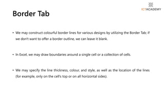 • We may construct colourful border lines for various designs by utilizing the Border Tab; if
we don't want to offer a border outline, we can leave it blank.
• In Excel, we may draw boundaries around a single cell or a collection of cells.
• We may specify the line thickness, colour, and style, as well as the location of the lines
(for example, only on the cell's top or on all horizontal sides).
Border Tab
 