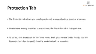 • The Protection tab allows you to safeguard a cell, a range of cells, a sheet, or a formula.
• Unless we've already protected our worksheet, the Protection tab is not applicable.
• To do so, click Protection in the Tools menu, then pick Protect Sheet. Finally, tick the
Contents check box to specify how the worksheet will be protected.
Protection Tab
 