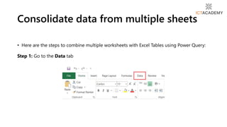 • Here are the steps to combine multiple worksheets with Excel Tables using Power Query:
Step 1: Go to the Data tab
Consolidate data from multiple sheets
 