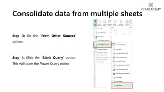 Step 3: Go the ‘From Other Sources’
option.
Step 4: Click the ‘Blank Query’ option.
This will open the Power Query editor
Consolidate data from multiple sheets
 