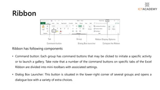 Ribbon has following components
• Command button: Each group has command buttons that may be clicked to initiate a specific activity
or to launch a gallery. Take note that a number of the command buttons on specific tabs of the Excel
Ribbon are divided into mini-toolbars with associated settings.
• Dialog Box Launcher: This button is situated in the lower-right corner of several groups and opens a
dialogue box with a variety of extra choices.
Ribbon
 