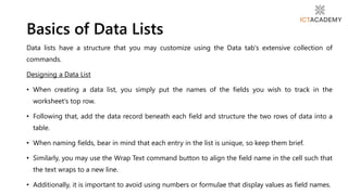 Data lists have a structure that you may customize using the Data tab's extensive collection of
commands.
Designing a Data List
• When creating a data list, you simply put the names of the fields you wish to track in the
worksheet's top row.
• Following that, add the data record beneath each field and structure the two rows of data into a
table.
• When naming fields, bear in mind that each entry in the list is unique, so keep them brief.
• Similarly, you may use the Wrap Text command button to align the field name in the cell such that
the text wraps to a new line.
• Additionally, it is important to avoid using numbers or formulae that display values as field names.
Basics of Data Lists
 