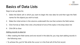 Steps to set up data list,
1. Select the blank cell in which you want to begin the new data list and then type the field
names for the objects you wish to track.
2. Make the initial entries in the columns underneath the row that contains the field names.
3. Click Format as Table, then click a thumbnail of one of the styles in the drop-down list
4. Click OK to close
Adding records to data list
• After creating the field names and one record in the data list, you may start adding records in
the following rows.
• To achieve this, just hit Tab while the cursor is in the final cell of the first record.
Basics of Data Lists
 