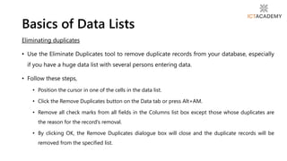 Eliminating duplicates
• Use the Eliminate Duplicates tool to remove duplicate records from your database, especially
if you have a huge data list with several persons entering data.
• Follow these steps,
• Position the cursor in one of the cells in the data list.
• Click the Remove Duplicates button on the Data tab or press Alt+AM.
• Remove all check marks from all fields in the Columns list box except those whose duplicates are
the reason for the record's removal.
• By clicking OK, the Remove Duplicates dialogue box will close and the duplicate records will be
removed from the specified list.
Basics of Data Lists
 
