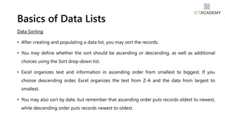 Data Sorting
• After creating and populating a data list, you may sort the records.
• You may define whether the sort should be ascending or descending, as well as additional
choices using the Sort drop-down list.
• Excel organizes text and information in ascending order from smallest to biggest. If you
choose descending order, Excel organizes the text from Z-A and the data from largest to
smallest.
• You may also sort by date, but remember that ascending order puts records oldest to newest,
while descending order puts records newest to oldest.
Basics of Data Lists
 