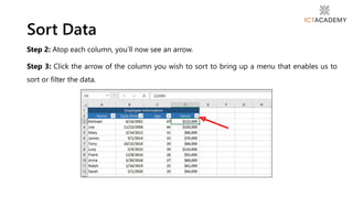 Step 2: Atop each column, you’ll now see an arrow.
Step 3: Click the arrow of the column you wish to sort to bring up a menu that enables us to
sort or filter the data.
Sort Data
 