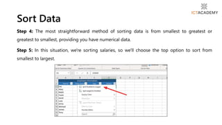 Step 4: The most straightforward method of sorting data is from smallest to greatest or
greatest to smallest, providing you have numerical data.
Step 5: In this situation, we're sorting salaries, so we'll choose the top option to sort from
smallest to largest.
Sort Data
 
