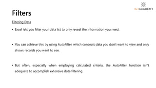 Filtering Data
• Excel lets you filter your data list to only reveal the information you need.
• You can achieve this by using AutoFilter, which conceals data you don't want to view and only
shows records you want to see.
• But often, especially when employing calculated criteria, the AutoFilter function isn't
adequate to accomplish extensive data filtering.
Filters
 