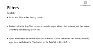 AutoFilter
• Excel's AutoFilter makes filtering simple.
• To do so, click the AutoFilter button on the column you wish to filter data on, and then select
the criteria from the drop-down box.
• If your worksheet data list doesn't include AutoFilter buttons next to the field names, you may
show them by clicking the Filter button on the Data Tab or Ctrl+Shift+L.
Filters
 