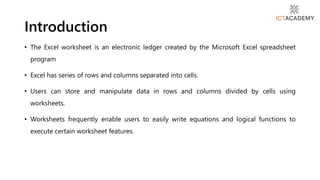 • The Excel worksheet is an electronic ledger created by the Microsoft Excel spreadsheet
program
• Excel has series of rows and columns separated into cells.
• Users can store and manipulate data in rows and columns divided by cells using
worksheets.
• Worksheets frequently enable users to easily write equations and logical functions to
execute certain worksheet features.
Introduction
 