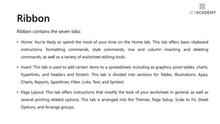 Ribbon contains the seven tabs:
• Home: You're likely to spend the most of your time on the Home tab. This tab offers basic clipboard
instructions, formatting commands, style commands, row and column inserting and deleting
commands, as well as a variety of worksheet editing tools.
• Insert: This tab is used to add certain items to a spreadsheet, including as graphics, pivot tables, charts,
hyperlinks, and headers and footers. This tab is divided into sections for Tables, Illustrations, Apps,
Charts, Reports, Sparklines, Filter, Links, Text, and Symbol.
• Page Layout: This tab offers instructions that modify the look of your worksheet in general, as well as
several printing-related options. This tab is arranged into the Themes, Page Setup, Scale to Fit, Sheet
Options, and Arrange groups.
Ribbon
 