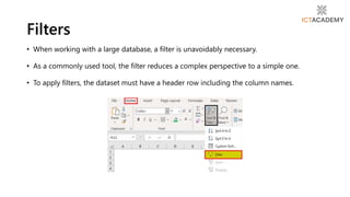 • When working with a large database, a filter is unavoidably necessary.
• As a commonly used tool, the filter reduces a complex perspective to a simple one.
• To apply filters, the dataset must have a header row including the column names.
Filters
 