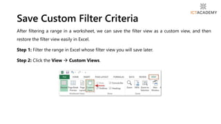 After filtering a range in a worksheet, we can save the filter view as a custom view, and then
restore the filter view easily in Excel.
Step 1: Filter the range in Excel whose filter view you will save later.
Step 2: Click the View  Custom Views.
Save Custom Filter Criteria
 