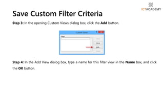 Step 3: In the opening Custom Views dialog box, click the Add button.
Step 4: In the Add View dialog box, type a name for this filter view in the Name box, and click
the OK button.
Save Custom Filter Criteria
 