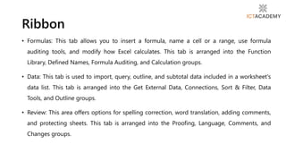 • Formulas: This tab allows you to insert a formula, name a cell or a range, use formula
auditing tools, and modify how Excel calculates. This tab is arranged into the Function
Library, Defined Names, Formula Auditing, and Calculation groups.
• Data: This tab is used to import, query, outline, and subtotal data included in a worksheet's
data list. This tab is arranged into the Get External Data, Connections, Sort & Filter, Data
Tools, and Outline groups.
• Review: This area offers options for spelling correction, word translation, adding comments,
and protecting sheets. This tab is arranged into the Proofing, Language, Comments, and
Changes groups.
Ribbon
 