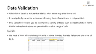 • Validation of data is a feature that restricts what a user may enter into a cell.
• It merely displays a notice to the user informing them of what is and is not permitted.
• Data validation enables you to accomplish a variety of tasks, such as creating lists of items
that include values that are not permitted in a cell or range of cells.
Example:
• We have a form with following columns – Name, Gender, Address, Telephone and date of
birth.
Data Validation
 