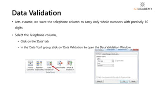 • Lets assume, we want the telephone column to carry only whole numbers with precisely 10
digits.
• Select the Telephone column,
• Click on the ‘Data’ tab
• In the ‘Data Tool’ group, click on ‘Data Validation’ to open the Data Validation Window.
Data Validation
 