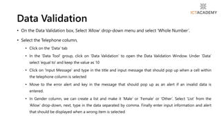 • On the Data Validation box, Select ‘Allow’ drop-down menu and select ‘Whole Number’.
• Select the Telephone column,
• Click on the ‘Data’ tab
• In the ‘Data Tool’ group, click on ‘Data Validation’ to open the Data Validation Window. Under ‘Data’
select ‘equal to’ and keep the value as 10
• Click on ‘Input Message’ and type in the title and input message that should pop up when a cell within
the telephone column is selected
• Move to the error alert and key in the message that should pop up as an alert if an invalid data is
entered.
• In Gender column, we can create a list and make it ‘Male’ or ‘Female’ or ‘Other’. Select ‘List’ from the
‘Allow’ drop-down, next, type in the data separated by comma. Finally enter input information and alert
that should be displayed when a wrong item is selected
Data Validation
 