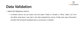 • Select the Telephone column,
• In Gender column, we can create a list and make it ‘Male’ or ‘Female’ or ‘Other’. Select ‘List’ from
the ‘Allow’ drop-down, next, type in the data separated by comma. Finally enter input information
and alert that should be displayed when a wrong item is selected
Data Validation
 