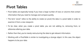 • Pivot tables are especially handy if you have a large number of rows or columns that contain
information that you need to manage and compare quickly.
• The term "pivot" refers to the ability to rotate (or pivot) the data in a pivot table in order to
examine it from a new viewpoint.
• To be clear, when you create a pivot table, you are not adding to, removing from, or
otherwise altering your data.
• Rather than that, you're merely restructuring the data to get relevant information.
• Working with a PivotTable is similar to investigating a strange object. In this case, the object
happens to be your data.
Pivot Tables
 