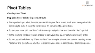 Creating Pivot Tables
Step 2: Sort your data by a specific attribute
• Once you've input all of the data you want into your Excel sheet, you'll want to organize it in
some way to make it easier to handle once it's converted to a pivot table.
• To sort your data, pick the "Data" tab in the top navigation bar and then the "Sort" symbol.
• In the resulting window, you can choose to sort your data by any column and in any order.
• To sort your Excel sheet by "Views to Date," for example, choose this column heading under
"Column" and then choose whether to organize your posts in ascending or descending order.
Pivot Tables
 