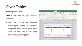 Creating Pivot Tables
Step 2: Sort your data by a specific
attribute
• Select "OK" in the Sort window's
bottom-right corner to properly
reorganize each row of your Excel
sheet by the amount of views
obtained by each blog post.
Pivot Tables
 