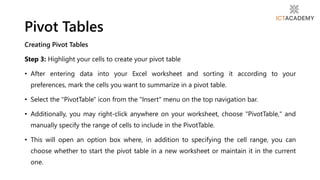 Creating Pivot Tables
Step 3: Highlight your cells to create your pivot table
• After entering data into your Excel worksheet and sorting it according to your
preferences, mark the cells you want to summarize in a pivot table.
• Select the "PivotTable" icon from the "Insert" menu on the top navigation bar.
• Additionally, you may right-click anywhere on your worksheet, choose "PivotTable," and
manually specify the range of cells to include in the PivotTable.
• This will open an option box where, in addition to specifying the cell range, you can
choose whether to start the pivot table in a new worksheet or maintain it in the current
one.
Pivot Tables
 