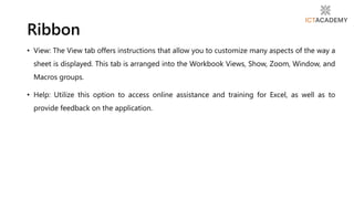• View: The View tab offers instructions that allow you to customize many aspects of the way a
sheet is displayed. This tab is arranged into the Workbook Views, Show, Zoom, Window, and
Macros groups.
• Help: Utilize this option to access online assistance and training for Excel, as well as to
provide feedback on the application.
Ribbon
 