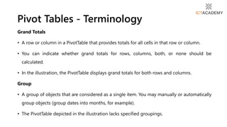 Grand Totals
• A row or column in a PivotTable that provides totals for all cells in that row or column.
• You can indicate whether grand totals for rows, columns, both, or none should be
calculated.
• In the illustration, the PivotTable displays grand totals for both rows and columns.
Group
• A group of objects that are considered as a single item. You may manually or automatically
group objects (group dates into months, for example).
• The PivotTable depicted in the illustration lacks specified groupings.
Pivot Tables - Terminology
 