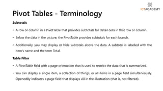 Subtotals
• A row or column in a PivotTable that provides subtotals for detail cells in that row or column.
• Below the data in the picture, the PivotTable provides subtotals for each branch.
• Additionally, you may display or hide subtotals above the data. A subtotal is labelled with the
item's name and the term Total.
Table Filter
• A PivotTable field with a page orientation that is used to restrict the data that is summarized.
• You can display a single item, a collection of things, or all items in a page field simultaneously.
OpenedBy indicates a page field that displays All in the illustration (that is, not filtered).
Pivot Tables - Terminology
 