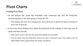 Creating Pivot Charts
• On the Analyze tab, inside the PivotTable Tools contextual tab, click the PivotChart
command button in the Tools group or Press Alt+JTC
• Excel displays the Insert Chart dialogue box, which allows you to specify the type and subtype of
pivot chart to generate.
• In the Insert Chart dialogue box, select the thumbnail of the subtype of chart you wish to
create and then click OK.
• Excel inserts a pivot chart into the worksheet holding the pivot table.
• This new pivot chart has drop-down buttons for each of the pivot chart's four distinct sorts of
fields (Report Filter, Legend Fields, Axis Fields, and Values).
Pivot Charts
 