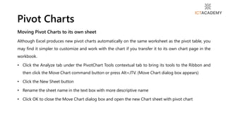 Moving Pivot Charts to its own sheet
Although Excel produces new pivot charts automatically on the same worksheet as the pivot table, you
may find it simpler to customize and work with the chart if you transfer it to its own chart page in the
workbook.
• Click the Analyze tab under the PivotChart Tools contextual tab to bring its tools to the Ribbon and
then click the Move Chart command button or press Alt+JTV. (Move Chart dialog box appears)
• Click the New Sheet button
• Rename the sheet name in the text box with more descriptive name
• Click OK to close the Move Chart dialog box and open the new Chart sheet with pivot chart
Pivot Charts
 